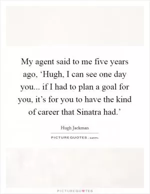 My agent said to me five years ago, ‘Hugh, I can see one day you... if I had to plan a goal for you, it’s for you to have the kind of career that Sinatra had.’ Picture Quote #1