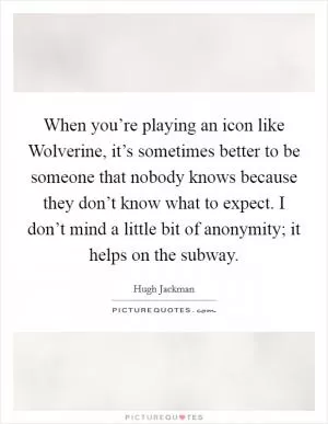 When you’re playing an icon like Wolverine, it’s sometimes better to be someone that nobody knows because they don’t know what to expect. I don’t mind a little bit of anonymity; it helps on the subway Picture Quote #1