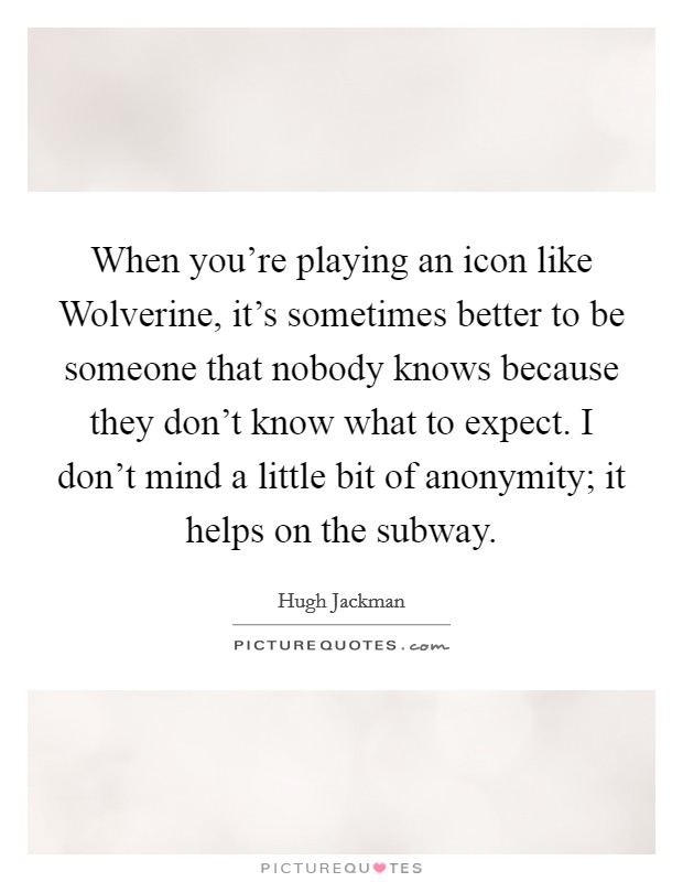 When you're playing an icon like Wolverine, it's sometimes better to be someone that nobody knows because they don't know what to expect. I don't mind a little bit of anonymity; it helps on the subway Picture Quote #1