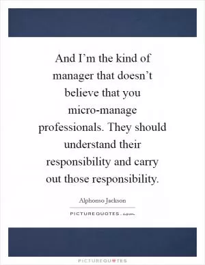 And I’m the kind of manager that doesn’t believe that you micro-manage professionals. They should understand their responsibility and carry out those responsibility Picture Quote #1