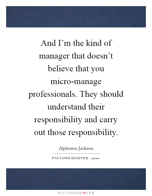 And I'm the kind of manager that doesn't believe that you micro-manage professionals. They should understand their responsibility and carry out those responsibility Picture Quote #1