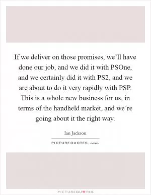 If we deliver on those promises, we’ll have done our job, and we did it with PSOne, and we certainly did it with PS2, and we are about to do it very rapidly with PSP. This is a whole new business for us, in terms of the handheld market, and we’re going about it the right way Picture Quote #1