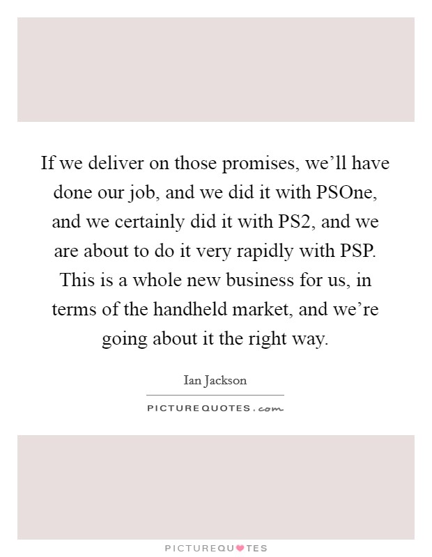 If we deliver on those promises, we'll have done our job, and we did it with PSOne, and we certainly did it with PS2, and we are about to do it very rapidly with PSP. This is a whole new business for us, in terms of the handheld market, and we're going about it the right way Picture Quote #1