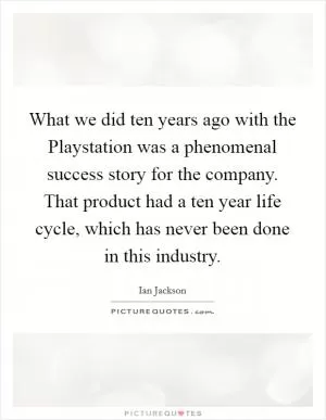 What we did ten years ago with the Playstation was a phenomenal success story for the company. That product had a ten year life cycle, which has never been done in this industry Picture Quote #1