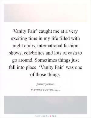 Vanity Fair’ caught me at a very exciting time in my life filled with night clubs, international fashion shows, celebrities and lots of cash to go around. Sometimes things just fall into place. ‘Vanity Fair’ was one of those things Picture Quote #1