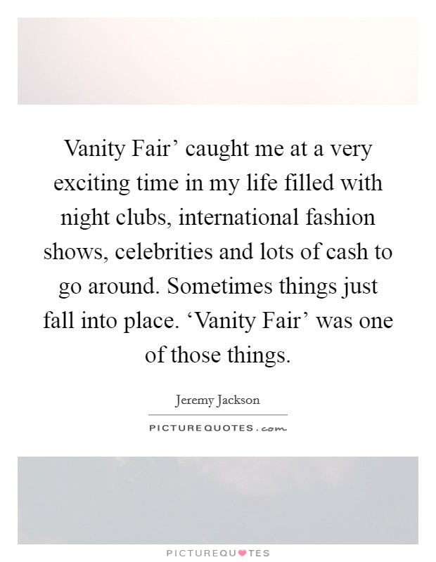 Vanity Fair' caught me at a very exciting time in my life filled with night clubs, international fashion shows, celebrities and lots of cash to go around. Sometimes things just fall into place. ‘Vanity Fair' was one of those things Picture Quote #1