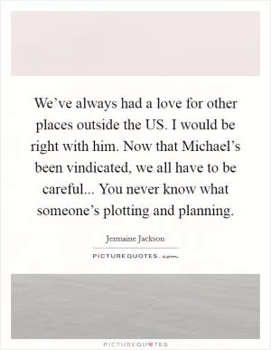 We’ve always had a love for other places outside the US. I would be right with him. Now that Michael’s been vindicated, we all have to be careful... You never know what someone’s plotting and planning Picture Quote #1