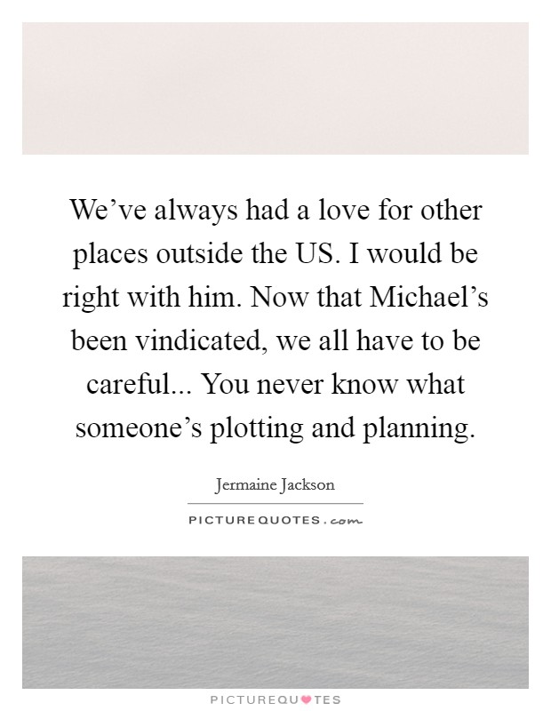 We've always had a love for other places outside the US. I would be right with him. Now that Michael's been vindicated, we all have to be careful... You never know what someone's plotting and planning Picture Quote #1