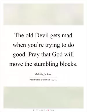 The old Devil gets mad when you’re trying to do good. Pray that God will move the stumbling blocks Picture Quote #1