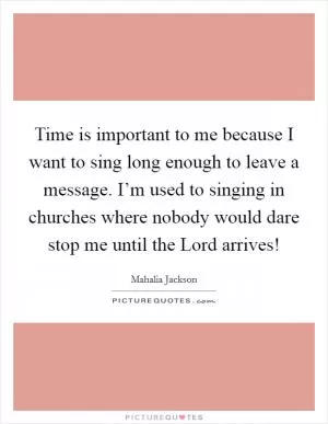 Time is important to me because I want to sing long enough to leave a message. I’m used to singing in churches where nobody would dare stop me until the Lord arrives! Picture Quote #1