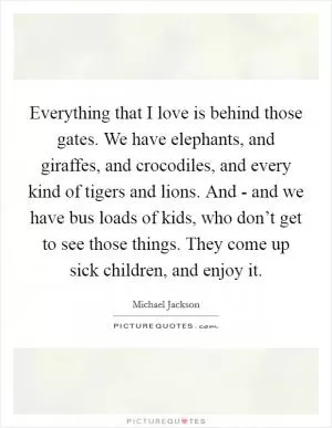 Everything that I love is behind those gates. We have elephants, and giraffes, and crocodiles, and every kind of tigers and lions. And - and we have bus loads of kids, who don’t get to see those things. They come up sick children, and enjoy it Picture Quote #1