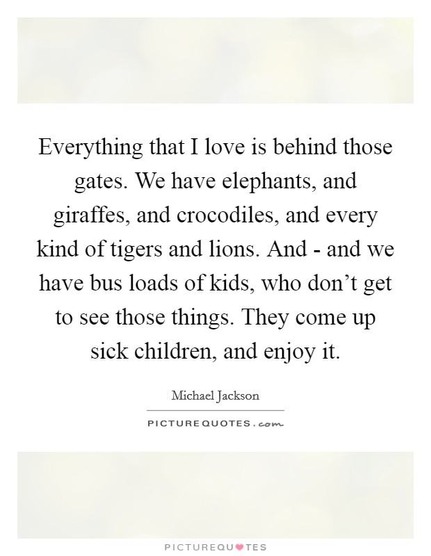 Everything that I love is behind those gates. We have elephants, and giraffes, and crocodiles, and every kind of tigers and lions. And - and we have bus loads of kids, who don't get to see those things. They come up sick children, and enjoy it Picture Quote #1