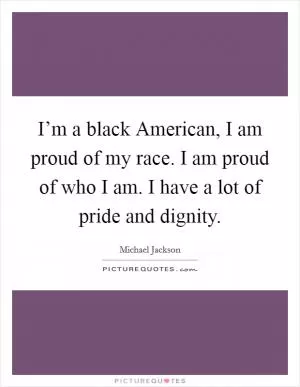I’m a black American, I am proud of my race. I am proud of who I am. I have a lot of pride and dignity Picture Quote #1