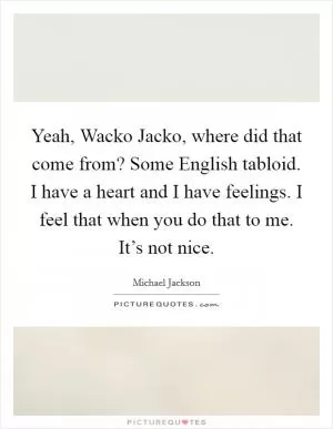 Yeah, Wacko Jacko, where did that come from? Some English tabloid. I have a heart and I have feelings. I feel that when you do that to me. It’s not nice Picture Quote #1