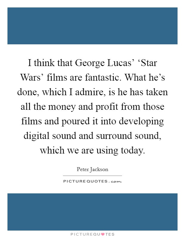I think that George Lucas' ‘Star Wars' films are fantastic. What he's done, which I admire, is he has taken all the money and profit from those films and poured it into developing digital sound and surround sound, which we are using today Picture Quote #1