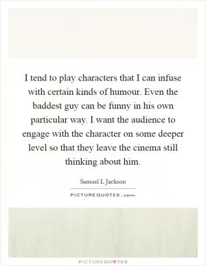 I tend to play characters that I can infuse with certain kinds of humour. Even the baddest guy can be funny in his own particular way. I want the audience to engage with the character on some deeper level so that they leave the cinema still thinking about him Picture Quote #1