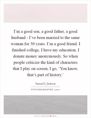 I’m a good son, a good father, a good husband - I’ve been married to the same woman for 30 years. I’m a good friend. I finished college, I have my education, I donate money anonymously. So when people criticize the kind of characters that I play on screen, I go, ‘You know, that’s part of history.’ Picture Quote #1