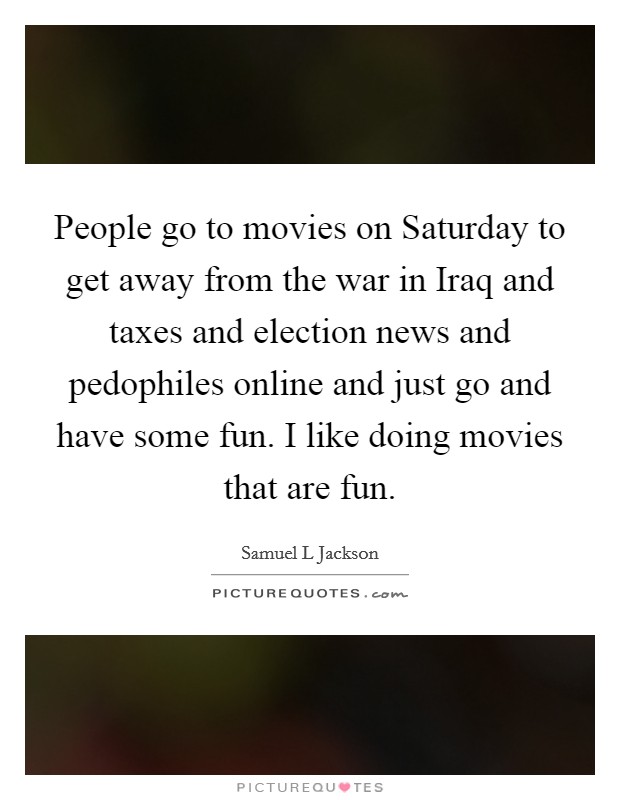 People go to movies on Saturday to get away from the war in Iraq and taxes and election news and pedophiles online and just go and have some fun. I like doing movies that are fun Picture Quote #1