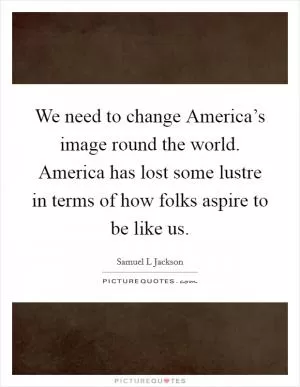 We need to change America’s image round the world. America has lost some lustre in terms of how folks aspire to be like us Picture Quote #1