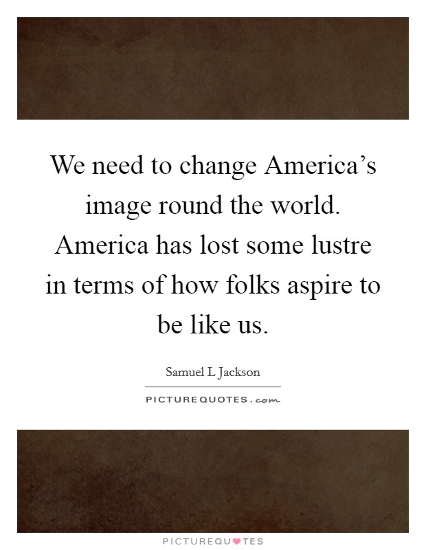 We need to change America's image round the world. America has lost some lustre in terms of how folks aspire to be like us Picture Quote #1
