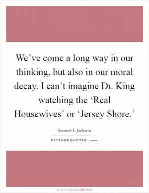 We’ve come a long way in our thinking, but also in our moral decay. I can’t imagine Dr. King watching the ‘Real Housewives’ or ‘Jersey Shore.’ Picture Quote #1