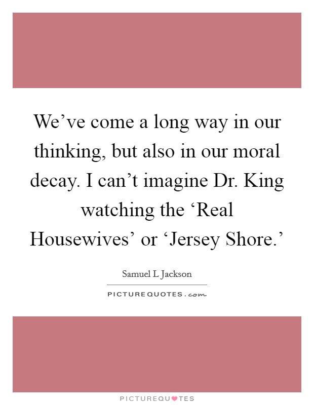 We've come a long way in our thinking, but also in our moral decay. I can't imagine Dr. King watching the ‘Real Housewives' or ‘Jersey Shore.' Picture Quote #1