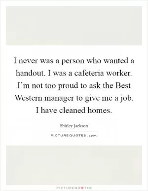 I never was a person who wanted a handout. I was a cafeteria worker. I’m not too proud to ask the Best Western manager to give me a job. I have cleaned homes Picture Quote #1