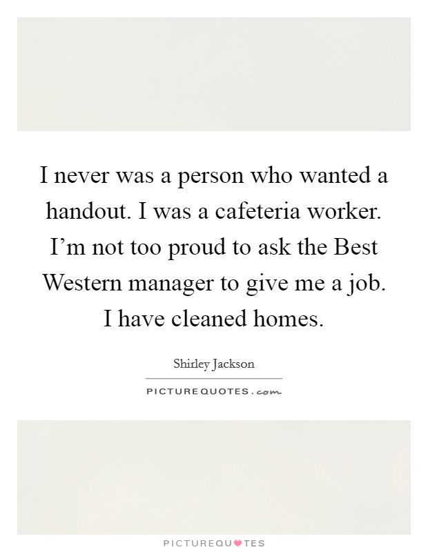 I never was a person who wanted a handout. I was a cafeteria worker. I'm not too proud to ask the Best Western manager to give me a job. I have cleaned homes Picture Quote #1