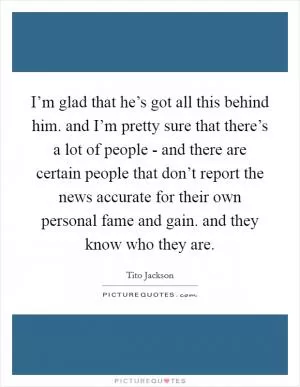 I’m glad that he’s got all this behind him. and I’m pretty sure that there’s a lot of people - and there are certain people that don’t report the news accurate for their own personal fame and gain. and they know who they are Picture Quote #1