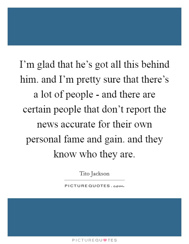I'm glad that he's got all this behind him. and I'm pretty sure that there's a lot of people - and there are certain people that don't report the news accurate for their own personal fame and gain. and they know who they are Picture Quote #1