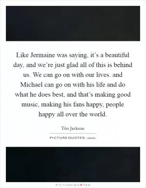 Like Jermaine was saying, it’s a beautiful day, and we’re just glad all of this is behind us. We can go on with our lives. and Michael can go on with his life and do what he does best, and that’s making good music, making his fans happy, people happy all over the world Picture Quote #1