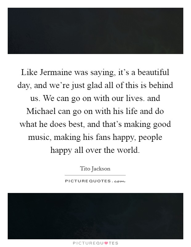 Like Jermaine was saying, it's a beautiful day, and we're just glad all of this is behind us. We can go on with our lives. and Michael can go on with his life and do what he does best, and that's making good music, making his fans happy, people happy all over the world Picture Quote #1