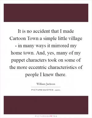 It is no accident that I made Cartoon Town a simple little village - in many ways it mirrored my home town. And, yes, many of my puppet characters took on some of the more eccentric characteristics of people I knew there Picture Quote #1