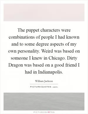 The puppet characters were combinations of people I had known and to some degree aspects of my own personality. Weird was based on someone I knew in Chicago. Dirty Dragon was based on a good friend I had in Indianapolis Picture Quote #1