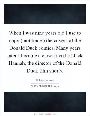 When I was nine years old I use to copy ( not trace ) the covers of the Donald Duck comics. Many years later I became a close friend of Jack Hannah, the director of the Donald Duck film shorts Picture Quote #1