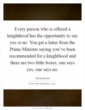 Every person who is offered a knighthood has the opportunity to say yes or no. You get a letter from the Prime Minister saying you’ve been recommended for a knighthood and there are two little boxes, one says yes, one says no Picture Quote #1