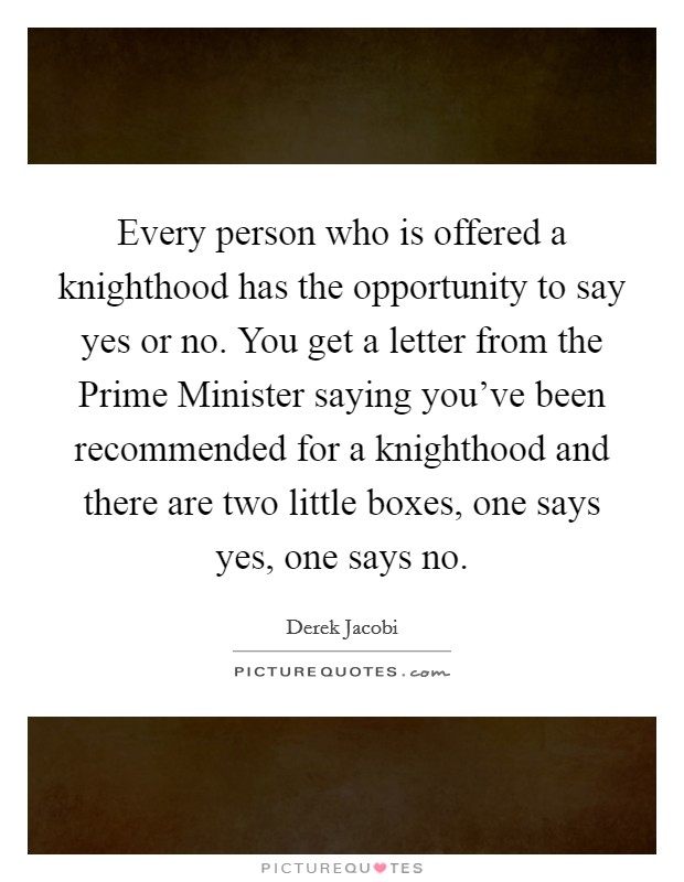 Every person who is offered a knighthood has the opportunity to say yes or no. You get a letter from the Prime Minister saying you've been recommended for a knighthood and there are two little boxes, one says yes, one says no Picture Quote #1