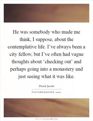 He was somebody who made me think, I suppose, about the contemplative life. I’ve always been a city fellow, but I’ve often had vague thoughts about ‘checking out’ and perhaps going into a monastery and just seeing what it was like Picture Quote #1