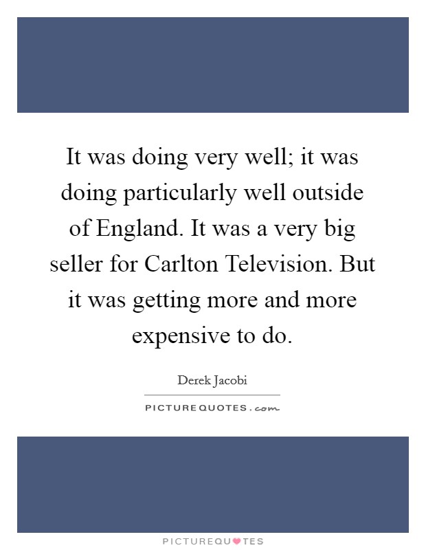 It was doing very well; it was doing particularly well outside of England. It was a very big seller for Carlton Television. But it was getting more and more expensive to do Picture Quote #1
