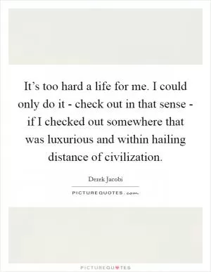 It’s too hard a life for me. I could only do it - check out in that sense - if I checked out somewhere that was luxurious and within hailing distance of civilization Picture Quote #1
