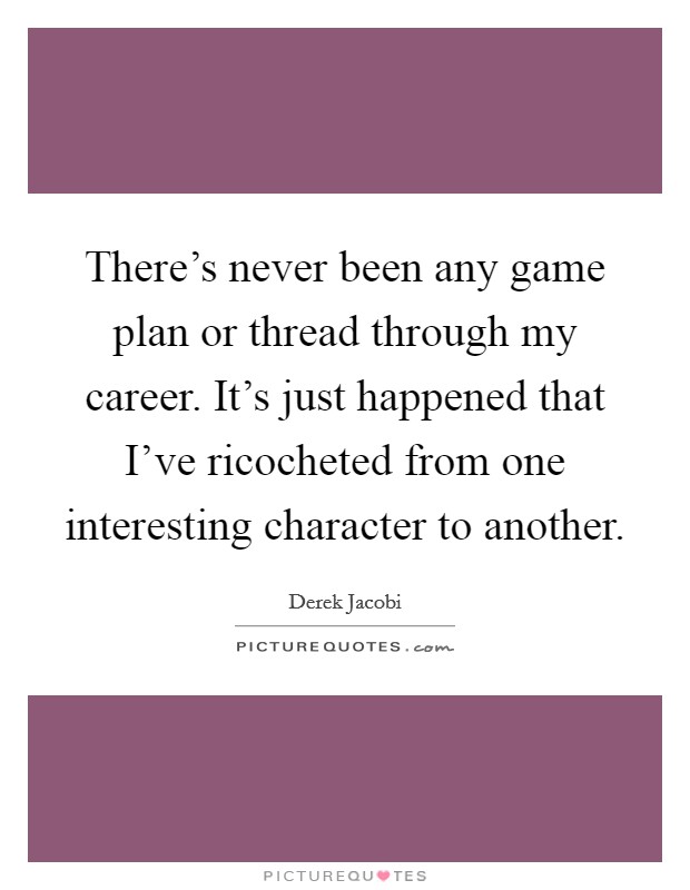 There's never been any game plan or thread through my career. It's just happened that I've ricocheted from one interesting character to another Picture Quote #1