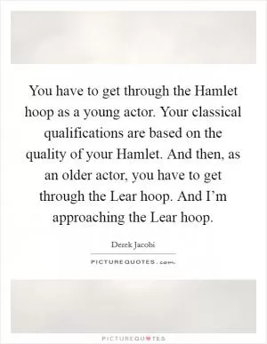 You have to get through the Hamlet hoop as a young actor. Your classical qualifications are based on the quality of your Hamlet. And then, as an older actor, you have to get through the Lear hoop. And I’m approaching the Lear hoop Picture Quote #1