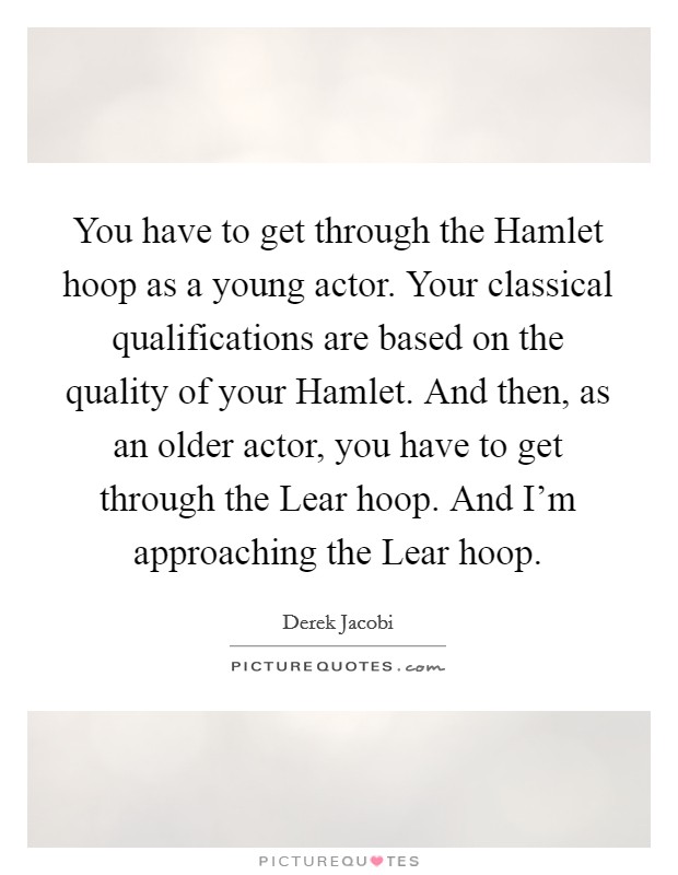 You have to get through the Hamlet hoop as a young actor. Your classical qualifications are based on the quality of your Hamlet. And then, as an older actor, you have to get through the Lear hoop. And I'm approaching the Lear hoop Picture Quote #1