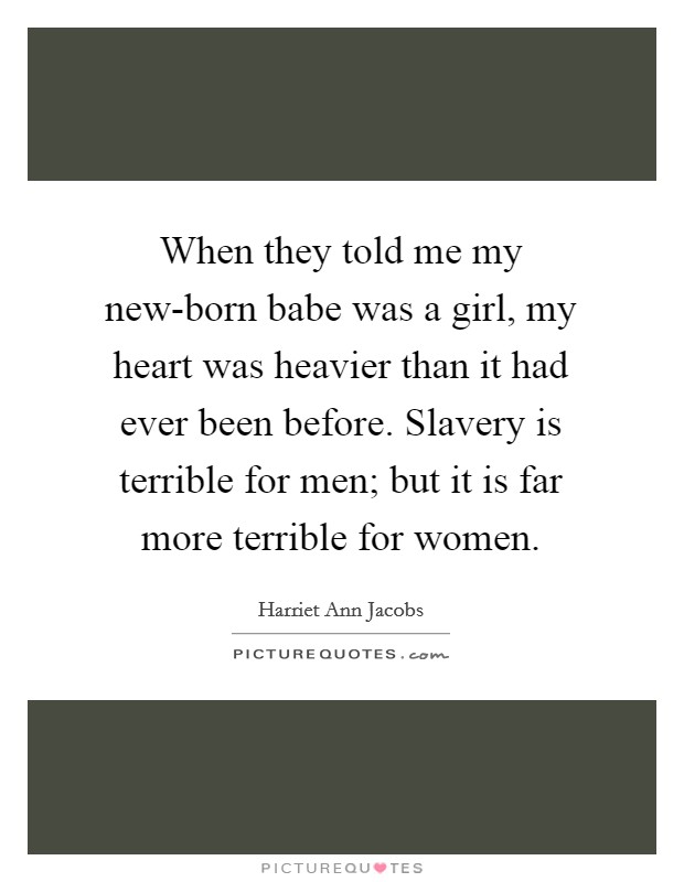 When they told me my new-born babe was a girl, my heart was heavier than it had ever been before. Slavery is terrible for men; but it is far more terrible for women Picture Quote #1