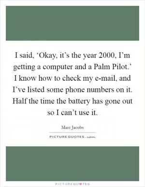 I said, ‘Okay, it’s the year 2000, I’m getting a computer and a Palm Pilot.’ I know how to check my e-mail, and I’ve listed some phone numbers on it. Half the time the battery has gone out so I can’t use it Picture Quote #1