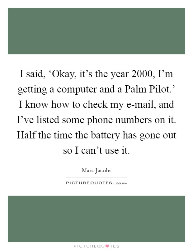 I said, ‘Okay, it's the year 2000, I'm getting a computer and a Palm Pilot.' I know how to check my e-mail, and I've listed some phone numbers on it. Half the time the battery has gone out so I can't use it Picture Quote #1