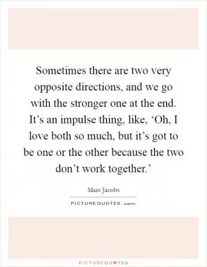 Sometimes there are two very opposite directions, and we go with the stronger one at the end. It’s an impulse thing, like, ‘Oh, I love both so much, but it’s got to be one or the other because the two don’t work together.’ Picture Quote #1
