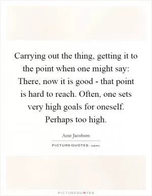 Carrying out the thing, getting it to the point when one might say: There, now it is good - that point is hard to reach. Often, one sets very high goals for oneself. Perhaps too high Picture Quote #1