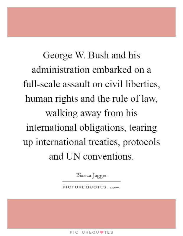 George W. Bush and his administration embarked on a full-scale assault on civil liberties, human rights and the rule of law, walking away from his international obligations, tearing up international treaties, protocols and UN conventions Picture Quote #1