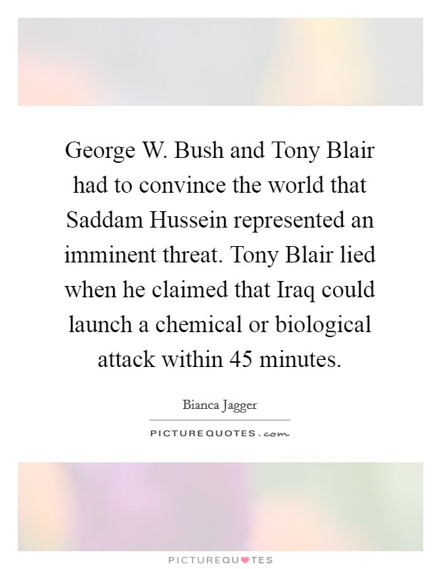 George W. Bush and Tony Blair had to convince the world that Saddam Hussein represented an imminent threat. Tony Blair lied when he claimed that Iraq could launch a chemical or biological attack within 45 minutes Picture Quote #1